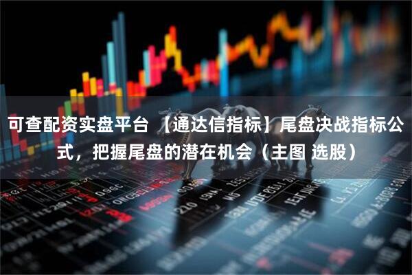 可查配资实盘平台 【通达信指标】尾盘决战指标公式，把握尾盘的潜在机会（主图 选股）