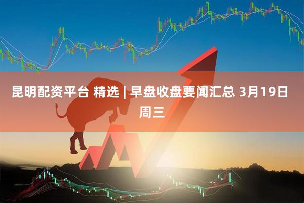 昆明配资平台 精选 | 早盘收盘要闻汇总 3月19日 周三