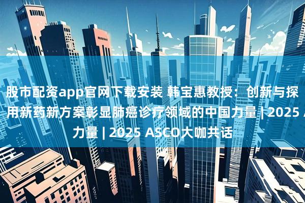 股市配资app官网下载安装 韩宝惠教授：创新与探索的步履不停，用新药新方案彰显肺癌诊疗领域的中国力量 | 2025 ASCO大咖共话