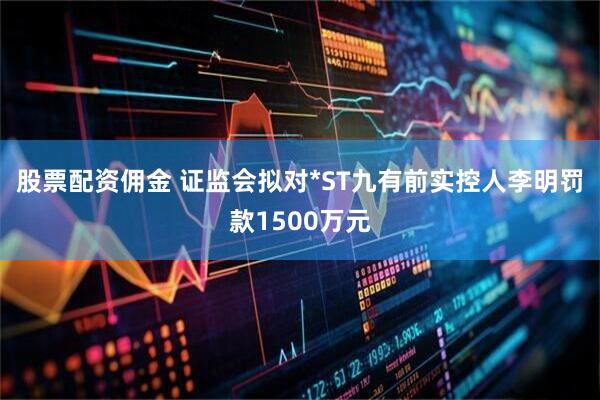 股票配资佣金 证监会拟对*ST九有前实控人李明罚款1500万元