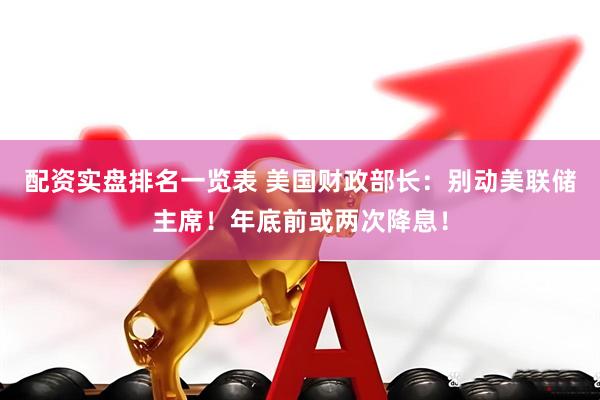 配资实盘排名一览表 美国财政部长：别动美联储主席！年底前或两次降息！