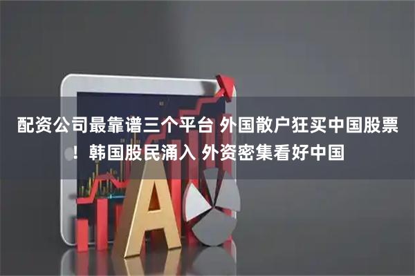配资公司最靠谱三个平台 外国散户狂买中国股票！韩国股民涌入 外资密集看好中国