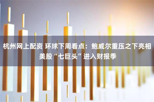 杭州网上配资 环球下周看点：鲍威尔重压之下亮相 美股“七巨头”进入财报季