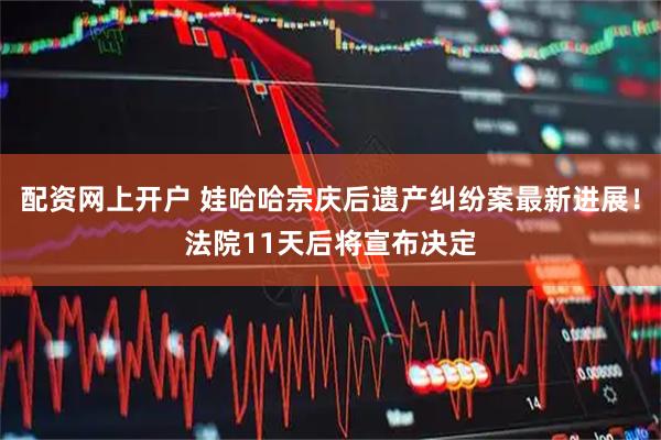 配资网上开户 娃哈哈宗庆后遗产纠纷案最新进展！法院11天后将宣布决定