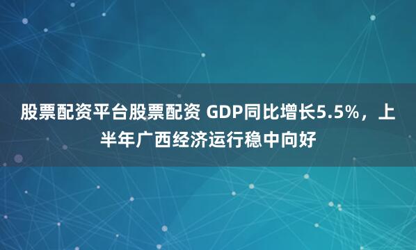 股票配资平台股票配资 GDP同比增长5.5%，上半年广西经济运行稳中向好