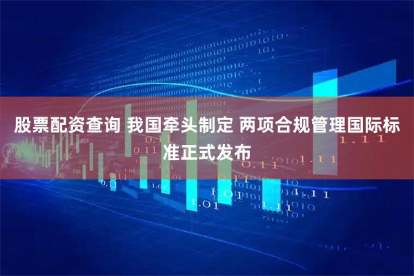 股票配资查询 我国牵头制定 两项合规管理国际标准正式发布