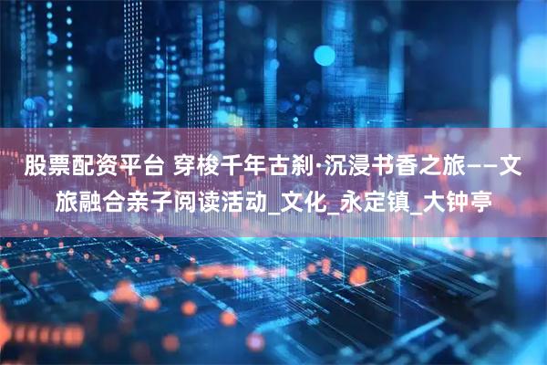 股票配资平台 穿梭千年古刹·沉浸书香之旅——文旅融合亲子阅读活动_文化_永定镇_大钟亭