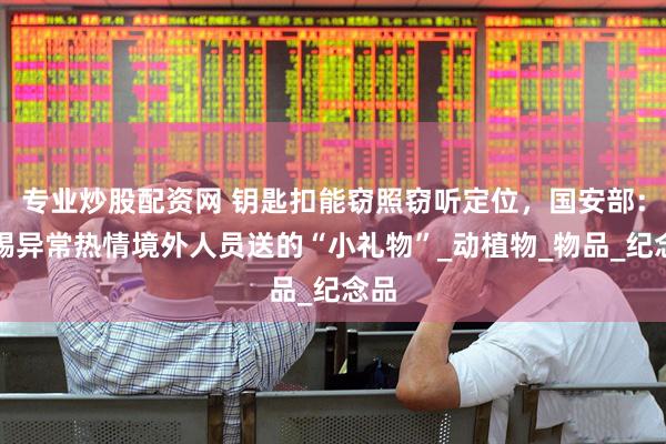 专业炒股配资网 钥匙扣能窃照窃听定位，国安部：警惕异常热情境外人员送的“小礼物”_动植物_物品_纪念品