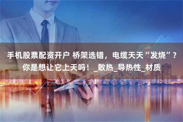 手机股票配资开户 桥架选错，电缆天天“发烧”？你是想让它上天吗！_散热_导热性_材质
