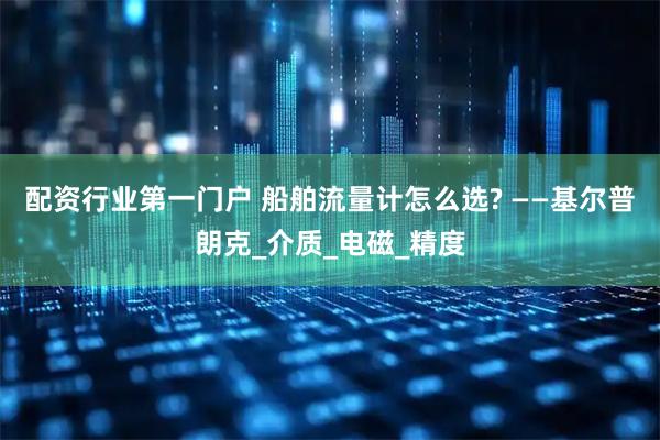 配资行业第一门户 船舶流量计怎么选? ——基尔普朗克_介质_电磁_精度