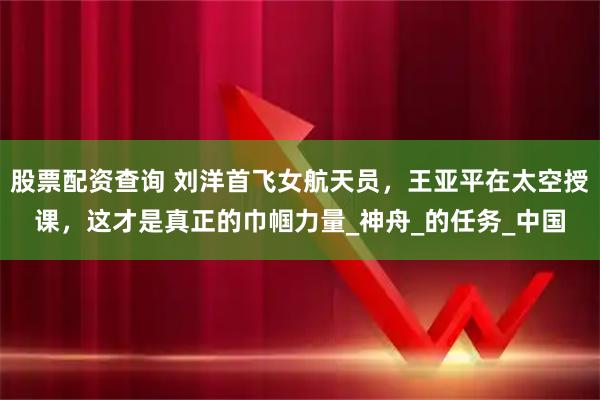 股票配资查询 刘洋首飞女航天员，王亚平在太空授课，这才是真正的巾帼力量_神舟_的任务_中国