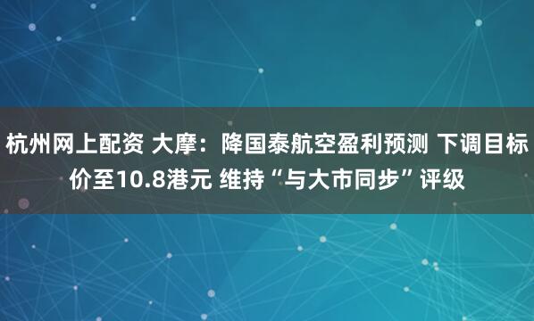 杭州网上配资 大摩：降国泰航空盈利预测 下调目标价至10.8港元 维持“与大市同步”评级