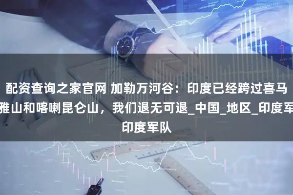 配资查询之家官网 加勒万河谷：印度已经跨过喜马拉雅山和喀喇昆仑山，我们退无可退_中国_地区_印度军队