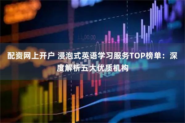 配资网上开户 浸泡式英语学习服务TOP榜单：深度解析五大优质机构