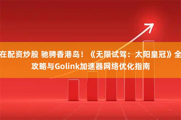 在配资炒股 驰骋香港岛!《无限试驾:太阳皇冠》全攻略与Golink加速器网络优化指南