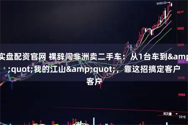 实盘配资官网 裸辞闯非洲卖二手车：从1台车到"我的江山"，靠这招搞定客户