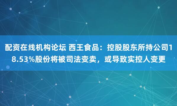 配资在线机构论坛 西王食品：控股股东所持公司18.53%股份将被司法变卖，或导致实控人变更