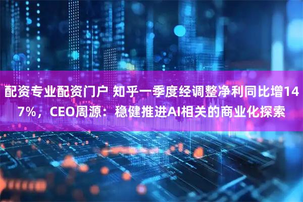 配资专业配资门户 知乎一季度经调整净利同比增147%，CEO周源：稳健推进AI相关的商业化探索