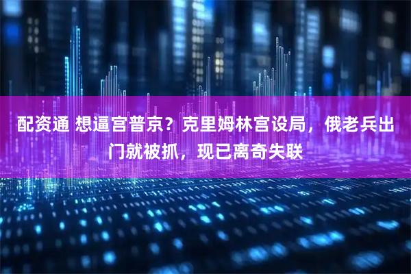 配资通 想逼宫普京？克里姆林宫设局，俄老兵出门就被抓，现已离奇失联