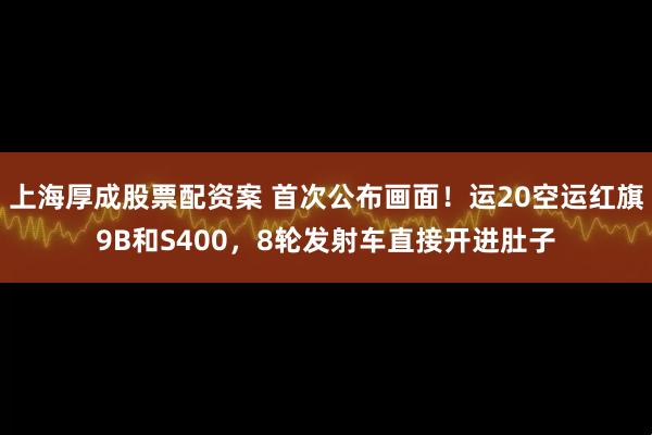 上海厚成股票配资案 首次公布画面！运20空运红旗9B和S400，8轮发射车直接开进肚子