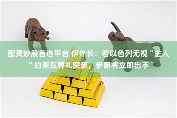 配资炒股首选平台 伊外长：若以色列无视“主人”约束在葬礼突袭，伊朗将立即出手