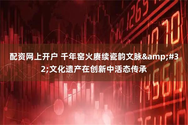 配资网上开户 千年窑火赓续瓷韵文脉 文化遗产在创新中活态传承