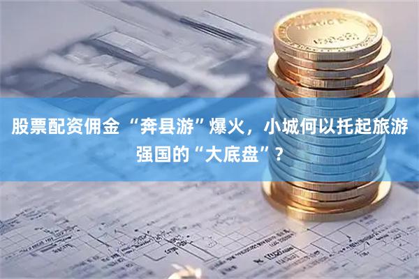 股票配资佣金 “奔县游”爆火，小城何以托起旅游强国的“大底盘”？