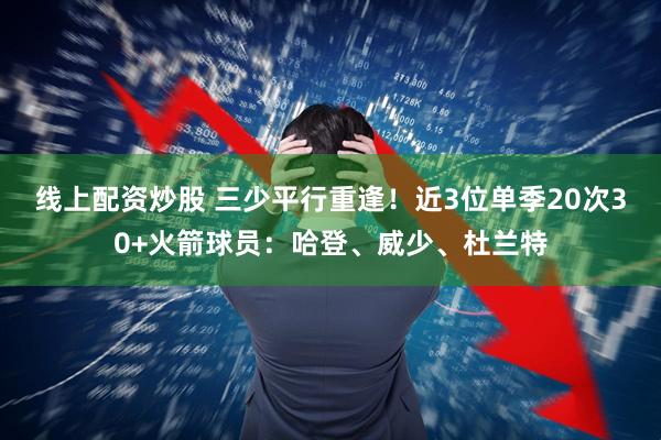 线上配资炒股 三少平行重逢！近3位单季20次30+火箭球员：哈登、威少、杜兰特