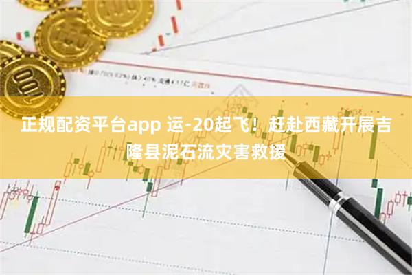 正规配资平台app 运-20起飞！赶赴西藏开展吉隆县泥石流灾害救援